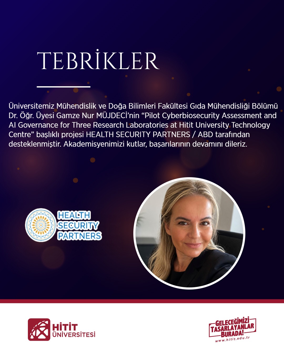Dr. Öğr. Üyesi Gamze Nur MÜJDECİ’nin “Pilot Cyberbiosecurity Assessment and AI Governance for Three Research Laboratories at Hitit University Technology Centre” başlıklı projesi HEALTH SECURITY PARTNERS / ABD tarafından desteklenmiştir. 